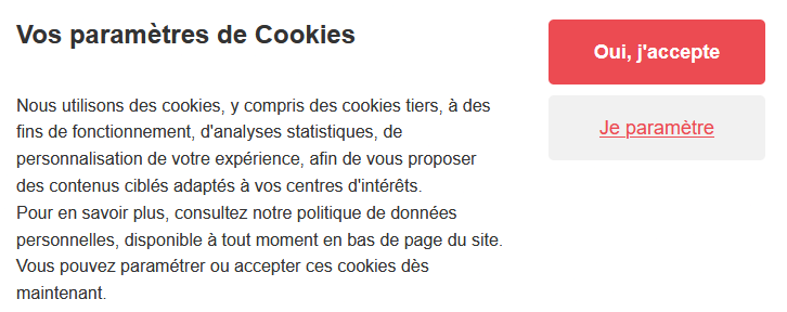 « Nous utilisons des cookies, y compris des cookies tiers, à des fins de fonctionnement, d’analyses statistiques, de personnalisation de votre expérience, afin de vous proposer des contenus ciblés adaptés à vos centres d’intérêts. Pour en savoir plus, consultez notre politique de données personnelles, disponible à tout moment en bas de page du site. Vous pouvez paramétrer ou accepter ces cookies dès maintenant. »